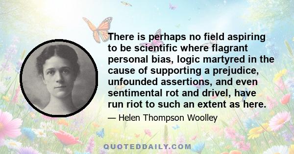 There is perhaps no field aspiring to be scientific where flagrant personal bias, logic martyred in the cause of supporting a prejudice, unfounded assertions, and even sentimental rot and drivel, have run riot to such