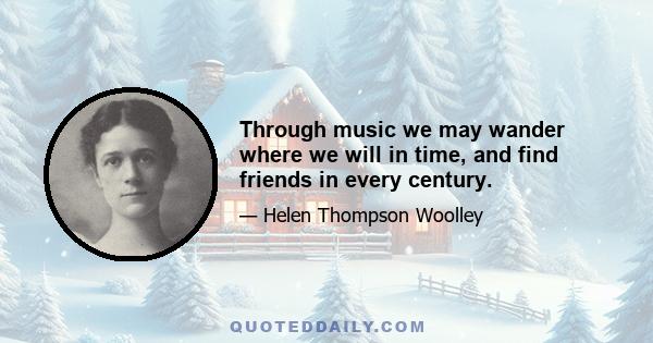 Through music we may wander where we will in time, and find friends in every century.