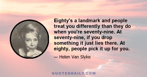 Eighty's a landmark and people treat you differently than they do when you're seventy-nine. At seventy-nine, if you drop something it just lies there. At eighty, people pick it up for you.