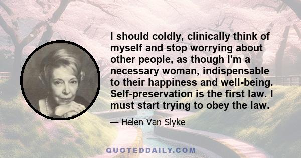 I should coldly, clinically think of myself and stop worrying about other people, as though I'm a necessary woman, indispensable to their happiness and well-being. Self-preservation is the first law. I must start trying 