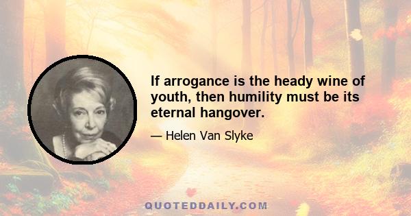 If arrogance is the heady wine of youth, then humility must be its eternal hangover.