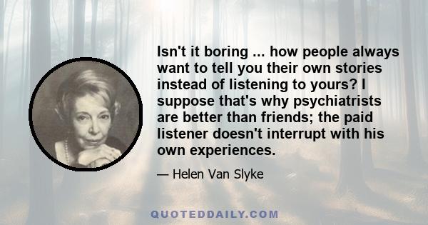 Isn't it boring ... how people always want to tell you their own stories instead of listening to yours? I suppose that's why psychiatrists are better than friends; the paid listener doesn't interrupt with his own