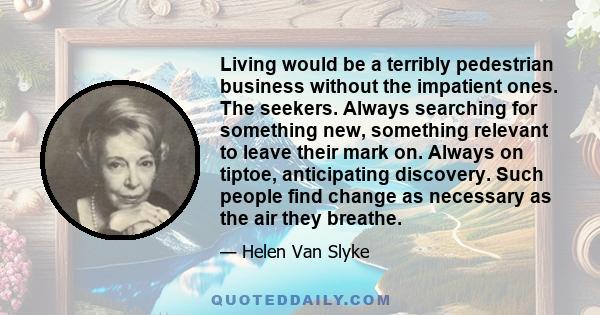 Living would be a terribly pedestrian business without the impatient ones. The seekers. Always searching for something new, something relevant to leave their mark on. Always on tiptoe, anticipating discovery. Such