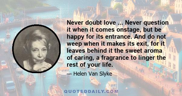 Never doubt love ... Never question it when it comes onstage, but be happy for its entrance. And do not weep when it makes its exit, for it leaves behind it the sweet aroma of caring, a fragrance to linger the rest of