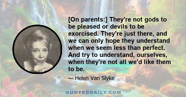 [On parents:] They're not gods to be pleased or devils to be exorcised. They're just there, and we can only hope they understand when we seem less than perfect. And try to understand, ourselves, when they're not all