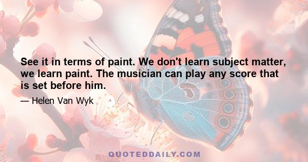 See it in terms of paint. We don't learn subject matter, we learn paint. The musician can play any score that is set before him.