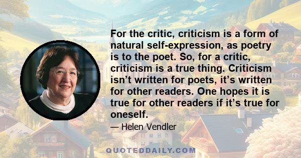 For the critic, criticism is a form of natural self-expression, as poetry is to the poet. So, for a critic, criticism is a true thing. Criticism isn’t written for poets, it’s written for other readers. One hopes it is