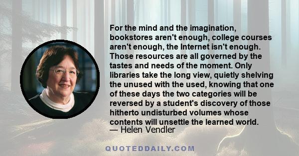 For the mind and the imagination, bookstores aren't enough, college courses aren't enough, the Internet isn't enough. Those resources are all governed by the tastes and needs of the moment. Only libraries take the long