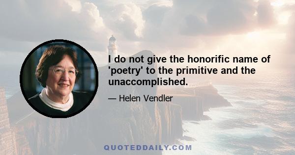 I do not give the honorific name of 'poetry' to the primitive and the unaccomplished.