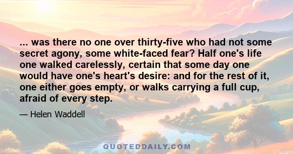 ... was there no one over thirty-five who had not some secret agony, some white-faced fear? Half one's life one walked carelessly, certain that some day one would have one's heart's desire: and for the rest of it, one