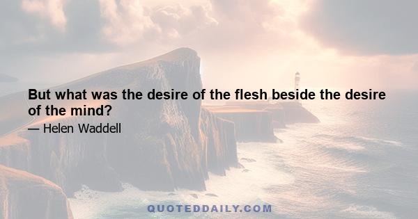 But what was the desire of the flesh beside the desire of the mind?