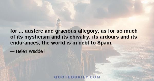 for ... austere and gracious allegory, as for so much of its mysticism and its chivalry, its ardours and its endurances, the world is in debt to Spain.