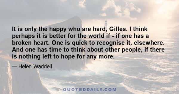 It is only the happy who are hard, Gilles. I think perhaps it is better for the world if - if one has a broken heart. One is quick to recognise it, elsewhere. And one has time to think about other people, if there is