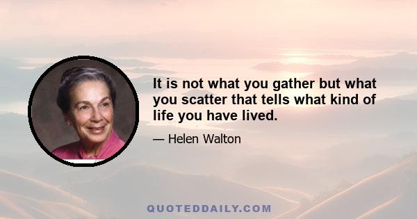 It is not what you gather but what you scatter that tells what kind of life you have lived.