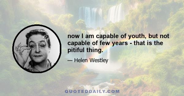 now I am capable of youth, but not capable of few years - that is the pitiful thing.