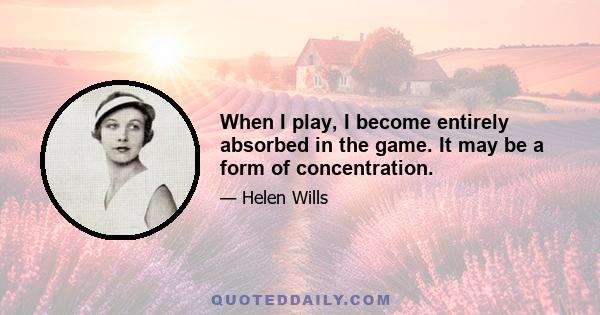 When I play, I become entirely absorbed in the game. It may be a form of concentration.