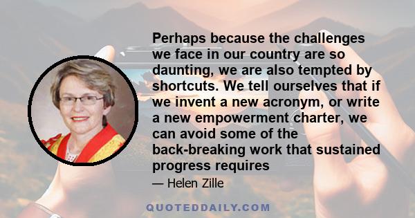 Perhaps because the challenges we face in our country are so daunting, we are also tempted by shortcuts. We tell ourselves that if we invent a new acronym, or write a new empowerment charter, we can avoid some of the