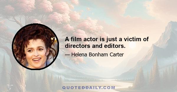 A film actor is just a victim of directors and editors.