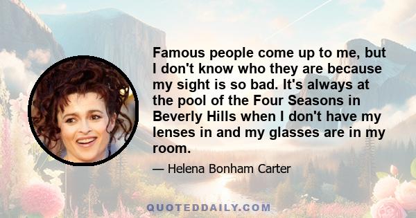 Famous people come up to me, but I don't know who they are because my sight is so bad. It's always at the pool of the Four Seasons in Beverly Hills when I don't have my lenses in and my glasses are in my room.