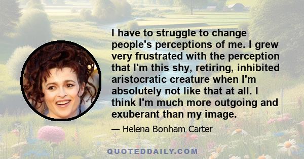 I have to struggle to change people's perceptions of me. I grew very frustrated with the perception that I'm this shy, retiring, inhibited aristocratic creature when I'm absolutely not like that at all. I think I'm much 