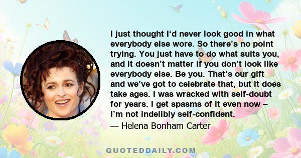 I just thought I‘d never look good in what everybody else wore. So there’s no point trying. You just have to do what suits you, and it doesn’t matter if you don’t look like everybody else. Be you. That’s our gift and