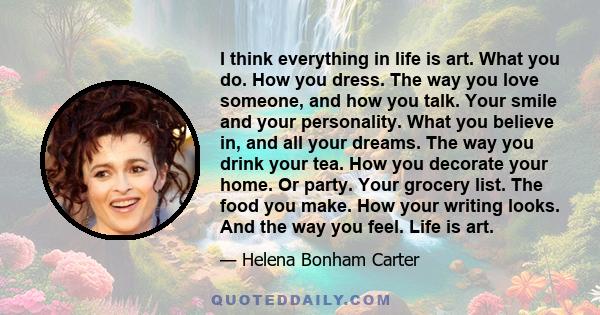 I think everything in life is art. What you do. How you dress. The way you love someone, and how you talk. Your smile and your personality. What you believe in, and all your dreams. The way you drink your tea. How you