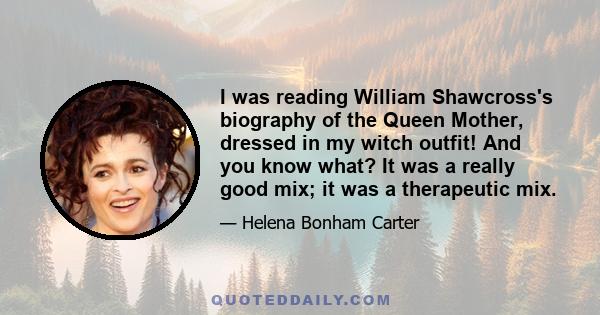 I was reading William Shawcross's biography of the Queen Mother, dressed in my witch outfit! And you know what? It was a really good mix; it was a therapeutic mix.