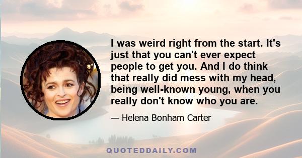 I was weird right from the start. It's just that you can't ever expect people to get you. And I do think that really did mess with my head, being well-known young, when you really don't know who you are.