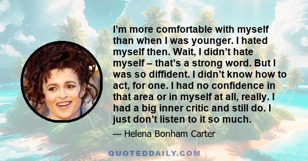 I’m more comfortable with myself than when I was younger. I hated myself then. Wait, I didn’t hate myself – that’s a strong word. But I was so diffident. I didn’t know how to act, for one. I had no confidence in that