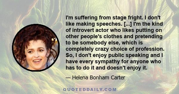 I'm suffering from stage fright. I don't like making speeches. [...] I'm the kind of introvert actor who likes putting on other people's clothes and pretending to be somebody else, which is completely crazy choice of