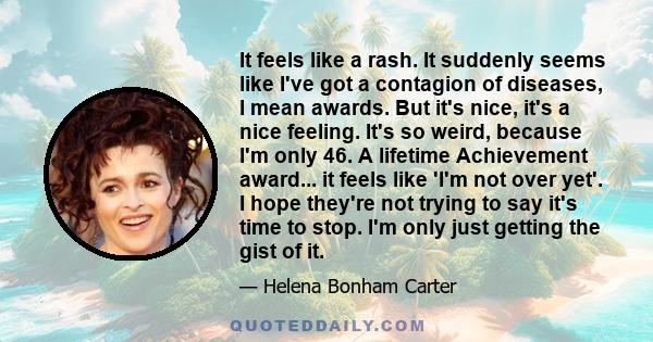 It feels like a rash. It suddenly seems like I've got a contagion of diseases, I mean awards. But it's nice, it's a nice feeling. It's so weird, because I'm only 46. A lifetime Achievement award... it feels like 'I'm