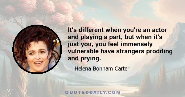 It's different when you're an actor and playing a part, but when it's just you, you feel immensely vulnerable have strangers prodding and prying.