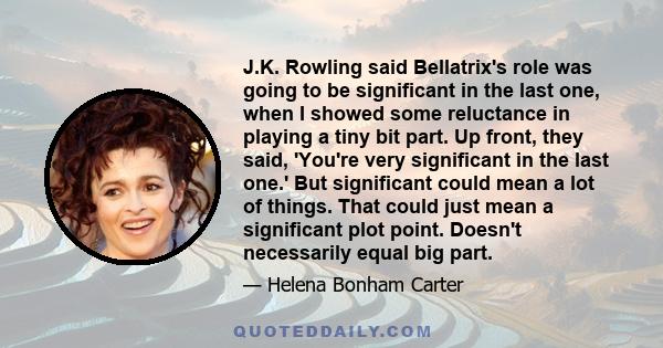 J.K. Rowling said Bellatrix's role was going to be significant in the last one, when I showed some reluctance in playing a tiny bit part. Up front, they said, 'You're very significant in the last one.' But significant