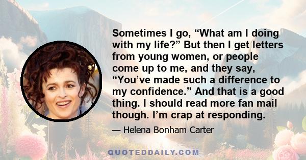 Sometimes I go, “What am I doing with my life?” But then I get letters from young women, or people come up to me, and they say, “You’ve made such a difference to my confidence.” And that is a good thing. I should read