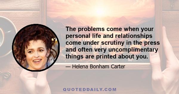 The problems come when your personal life and relationships come under scrutiny in the press and often very uncomplimentary things are printed about you.