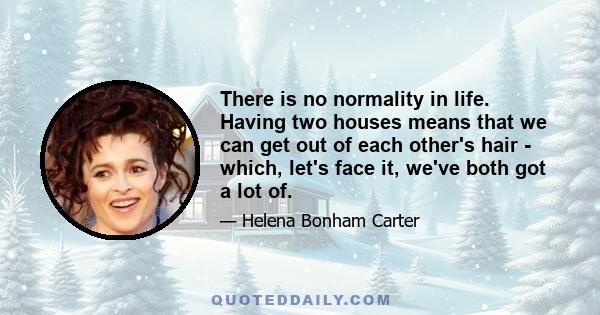 There is no normality in life. Having two houses means that we can get out of each other's hair - which, let's face it, we've both got a lot of.