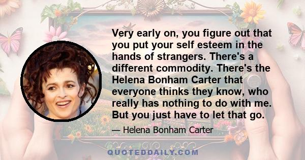 Very early on, you figure out that you put your self esteem in the hands of strangers. There's a different commodity. There's the Helena Bonham Carter that everyone thinks they know, who really has nothing to do with