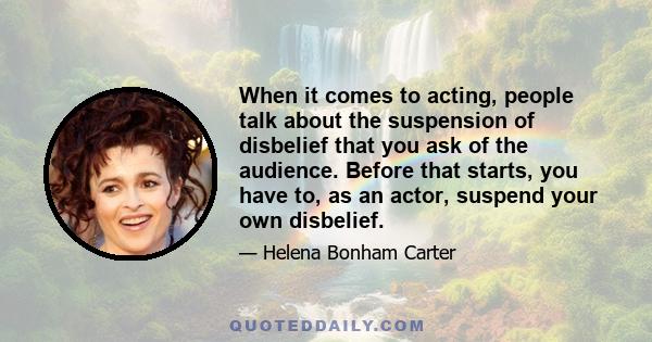 When it comes to acting, people talk about the suspension of disbelief that you ask of the audience. Before that starts, you have to, as an actor, suspend your own disbelief.