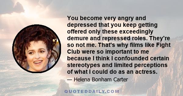 You become very angry and depressed that you keep getting offered only these exceedingly demure and repressed roles. They're so not me. That's why films like Fight Club were so important to me because I think I