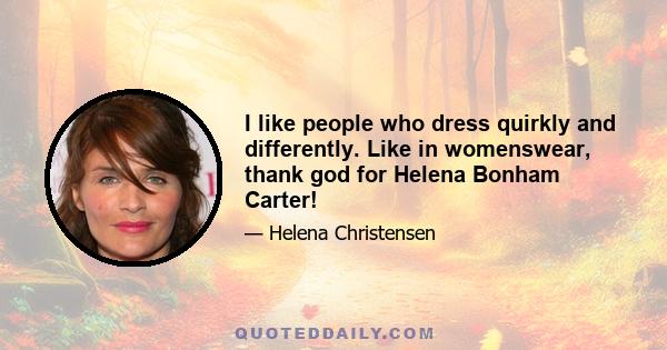 I like people who dress quirkly and differently. Like in womenswear, thank god for Helena Bonham Carter!