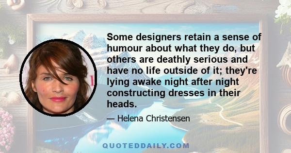 Some designers retain a sense of humour about what they do, but others are deathly serious and have no life outside of it; they're lying awake night after night constructing dresses in their heads.