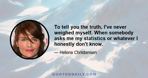 To tell you the truth, I've never weighed myself. When somebody asks me my statistics or whatever I honestly don't know.