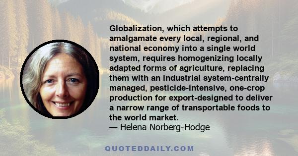 Globalization, which attempts to amalgamate every local, regional, and national economy into a single world system, requires homogenizing locally adapted forms of agriculture, replacing them with an industrial