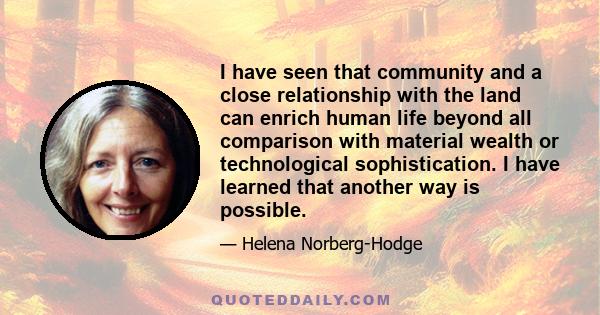 I have seen that community and a close relationship with the land can enrich human life beyond all comparison with material wealth or technological sophistication. I have learned that another way is possible.