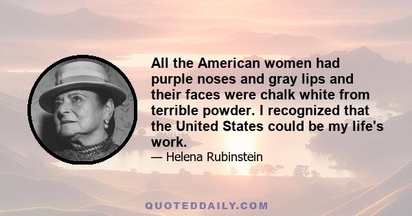 All the American women had purple noses and gray lips and their faces were chalk white from terrible powder. I recognized that the United States could be my life's work.