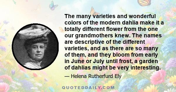 The many varieties and wonderful colors of the modern dahlia make it a totally different flower from the one our grandmothers knew. The names are descriptive of the different varieties, and as there are so many of them, 