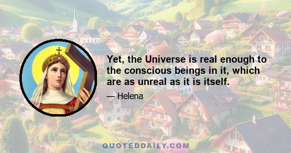 Yet, the Universe is real enough to the conscious beings in it, which are as unreal as it is itself.