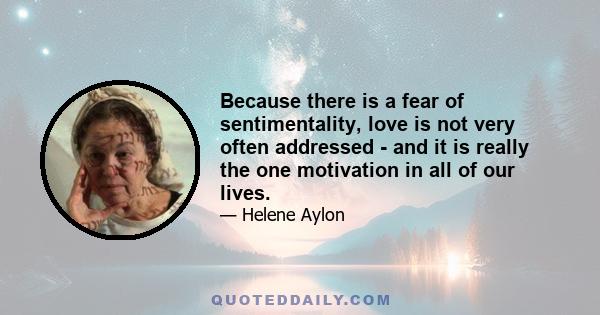 Because there is a fear of sentimentality, love is not very often addressed - and it is really the one motivation in all of our lives.