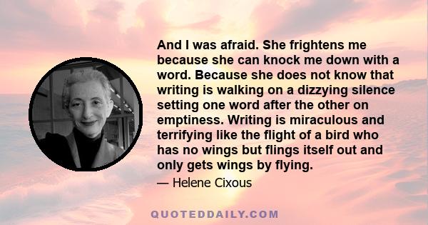 And I was afraid. She frightens me because she can knock me down with a word. Because she does not know that writing is walking on a dizzying silence setting one word after the other on emptiness. Writing is miraculous