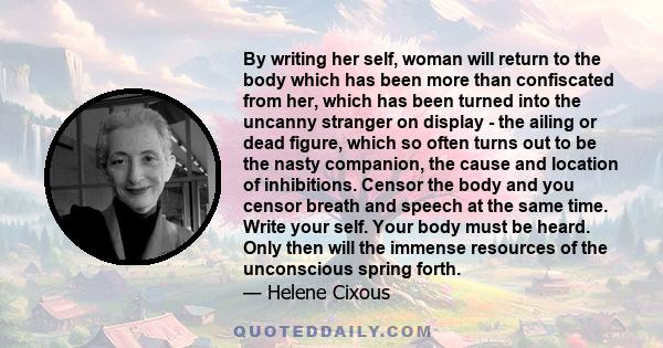 By writing her self, woman will return to the body which has been more than confiscated from her, which has been turned into the uncanny stranger on display - the ailing or dead figure, which so often turns out to be